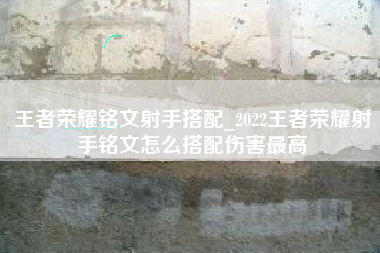 王者荣耀铭文射手搭配_2022王者荣耀射手铭文怎么搭配伤害最高