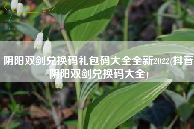 阴阳双剑兑换码礼包码大全全新2022(抖音阴阳双剑兑换码大全)