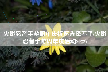 火影忍者手游周年庆祈愿选择不了(火影忍者手游周年庆活动2022)