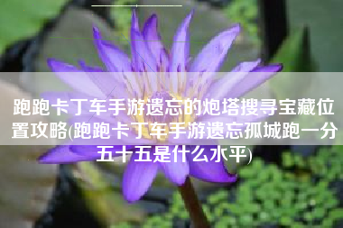 跑跑卡丁车手游遗忘的炮塔搜寻宝藏位置攻略(跑跑卡丁车手游遗忘孤城跑一分五十五是什么水平)