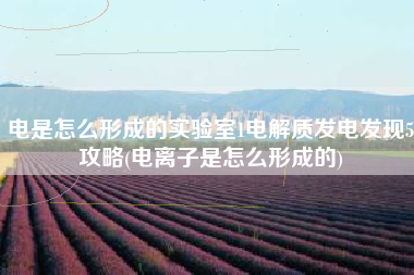 电是怎么形成的实验室1电解质发电发现5攻略(电离子是怎么形成的)
