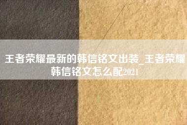 王者荣耀最新的韩信铭文出装_王者荣耀韩信铭文怎么配2021