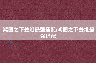 鸿图之下姜维最强搭配(鸿图之下姜维最强搭配)