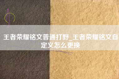 王者荣耀铭文普通打野_王者荣耀铭文自定义怎么更换