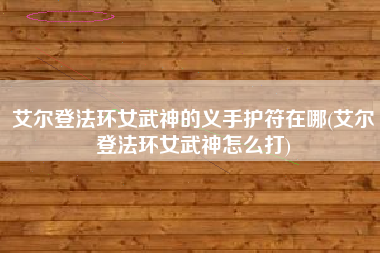 艾尔登法环女武神的义手护符在哪(艾尔登法环女武神怎么打)
