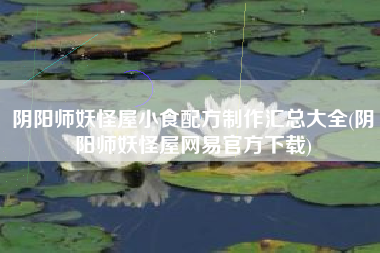 阴阳师妖怪屋小食配方制作汇总大全(阴阳师妖怪屋网易官方下载)
