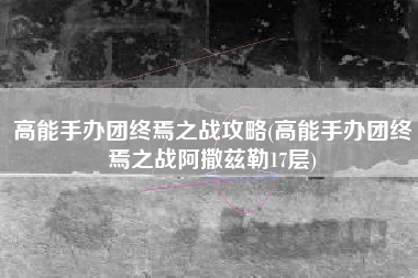 高能手办团终焉之战攻略(高能手办团终焉之战阿撒兹勒17层)