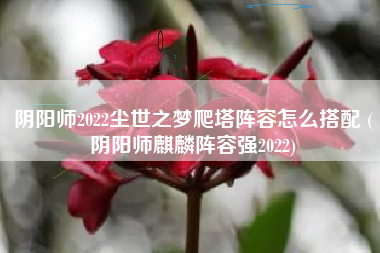 阴阳师2022尘世之梦爬塔阵容怎么搭配 (阴阳师麒麟阵容强2022)