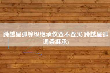 跨越星弧等级继承仪要不要买(跨越星弧词条继承)