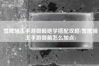 雪鹰领主手游御箭绝学搭配攻略(雪鹰领主手游御箭怎么加点)