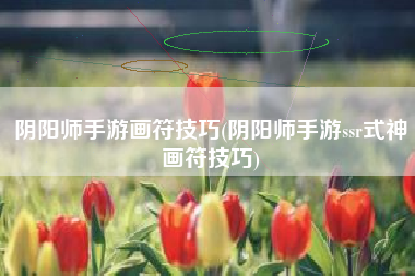 阴阳师手游画符技巧(阴阳师手游ssr式神画符技巧)