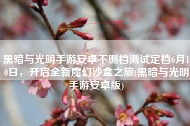 黑暗与光明手游安卓不删档测试定档6月10日，开启全新魔幻沙盒之旅(黑暗与光明手游安卓版)