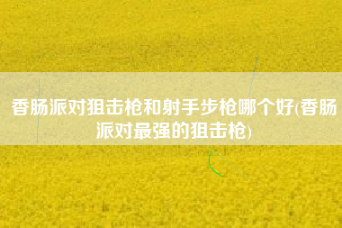 香肠派对狙击枪和射手步枪哪个好(香肠派对最强的狙击枪)
