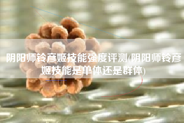 阴阳师铃彦姬技能强度评测(阴阳师铃彦姬技能是单体还是群体)