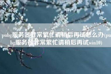 pubg服务器非常繁忙请稍后再试怎么办(pubg服务器非常繁忙请稍后再试win10)