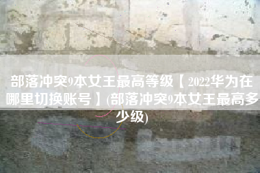 部落冲突9本女王最高等级【2022华为在哪里切换账号】(部落冲突9本女王最高多少级)