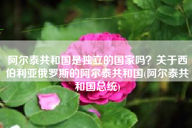 阿尔泰共和国是独立的国家吗？关于西伯利亚俄罗斯的阿尔泰共和国(阿尔泰共和国总统)