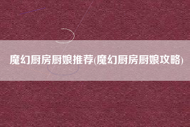 魔幻厨房厨娘推荐(魔幻厨房厨娘攻略)