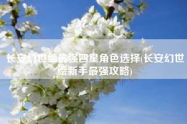 长安幻世绘最强四星角色选择(长安幻世绘新手最强攻略)