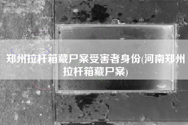 郑州拉杆箱藏尸案受害者身份(河南郑州拉杆箱藏尸案)