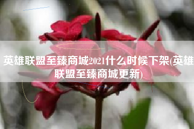 英雄联盟至臻商城2021什么时候下架(英雄联盟至臻商城更新)