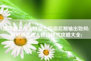 道可道之凡人修仙七焰扇后期输出如何(道可道之凡人修仙秘咒攻略大全)