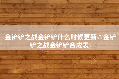 金铲铲之战金铲铲什么时候更新s7(金铲铲之战金铲铲合成表)