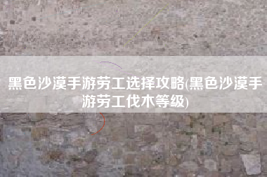 黑色沙漠手游劳工选择攻略(黑色沙漠手游劳工伐木等级)