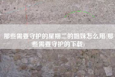 那些需要守护的星期二的姐妹怎么用(那些需要守护的下载)