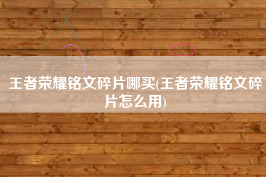 王者荣耀铭文碎片哪买(王者荣耀铭文碎片怎么用)
