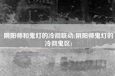 阴阳师和鬼灯的冷彻联动(阴阳师鬼灯的冷彻鬼区)