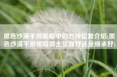 黑色沙漠手游黑暗中的恶神位置介绍(黑色沙漠手游黑暗骑士觉醒好还是继承好)