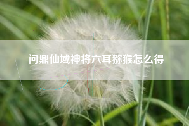 问鼎仙域神将六耳猕猴怎么得