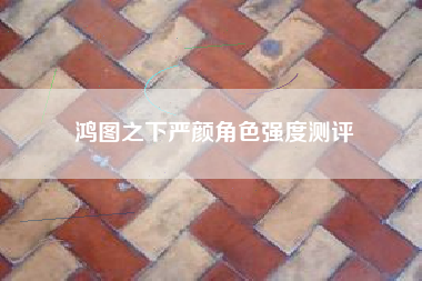 鸿图之下严颜角色强度测评