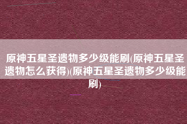 原神五星圣遗物多少级能刷(原神五星圣遗物怎么获得)(原神五星圣遗物多少级能刷)