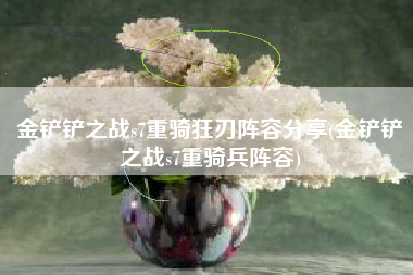 金铲铲之战s7重骑狂刃阵容分享(金铲铲之战s7重骑兵阵容)