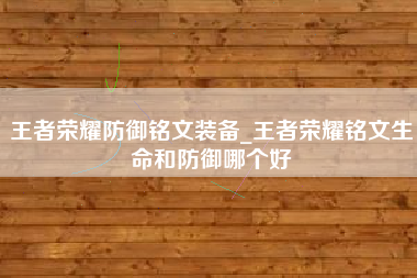 王者荣耀防御铭文装备_王者荣耀铭文生命和防御哪个好