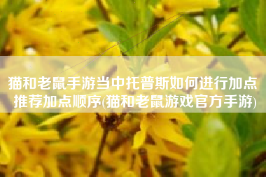 猫和老鼠手游当中托普斯如何进行加点 推荐加点顺序(猫和老鼠游戏官方手游)