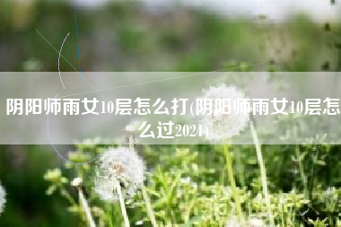 阴阳师雨女10层怎么打(阴阳师雨女10层怎么过2021)