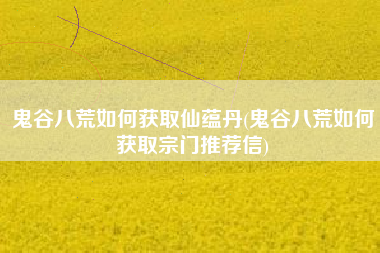 鬼谷八荒如何获取仙蕴丹(鬼谷八荒如何获取宗门推荐信)