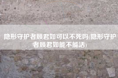 隐形守护者顾君如可以不死吗(隐形守护者顾君如能不能活)