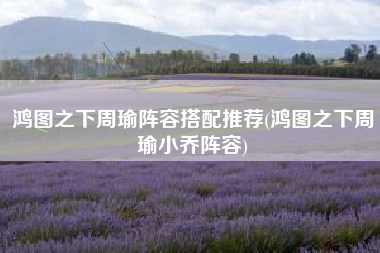 鸿图之下周瑜阵容搭配推荐(鸿图之下周瑜小乔阵容)