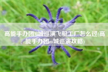 高能手办团M城巡演飞艇工厂怎么过(高能手办团m城巡演攻略)