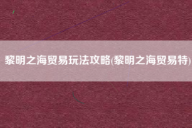 黎明之海贸易玩法攻略(黎明之海贸易特)