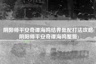阴阳师平安奇谭海鸣结界低配打法攻略(阴阳师平安奇谭海鸣蟹姬)