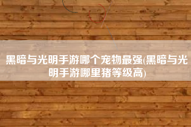 黑暗与光明手游哪个宠物最强(黑暗与光明手游哪里猪等级高)