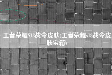 王者荣耀S18战令皮肤(王者荣耀s18战令皮肤宝箱)