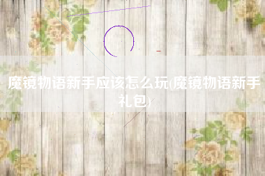 魔镜物语新手应该怎么玩(魔镜物语新手礼包)
