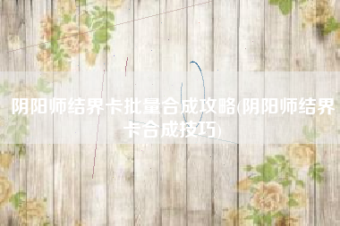 阴阳师结界卡批量合成攻略(阴阳师结界卡合成技巧)