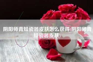 阴阳师青蛙瓷器皮肤怎么获得(阴阳师青蛙瓷器皮肤)